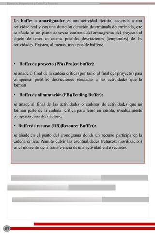 Un buffer o amortiguador es una actividad ficticia, asociada a una
actividad real y con una duración duración determinada determinada, que
se añade en un punto concreto concreto del cronograma del proyecto al
objeto de tener en cuenta posibles desviaciones (temporales) de las
actividades. Existen, al menos, tres tipos de buffers:
• Buffer de proyecto (PB) (Project buffer):
se añade al final de la cadena crítica (por tanto al final del proyecto) para
compensar posibles desviaciones asociadas a las actividades que la
forman
• Buffer de alimentación (FB)(Feeding Buffer):
se añade al final de las actividades o cadenas de actividades que no
forman parte de la cadena crítica para tener en cuenta, eventualmente
compensar, sus desviaciones.
• Buffer de recurso (RB)(Resource Bufffer):
se añade en el punto del cronograma donde un recurso participa en la
cadena crítica. Permite cubrir las eventualidades (retrasos, movilización)
en el momento de la transferencia de una actividad entre recursos.
Planeación, Programación y Control De Proyectos
83
 