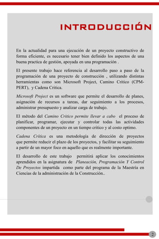 En la actualidad para una ejecución de un proyecto constructivo de
forma eficiente, es necesario tener bien definido los aspectos de una
buena practica de gestión, apoyada en una programación .
El presente trabajo hace referencia al desarrollo paso a paso de la
programación de una proyecto de construcción , utilizando distintas
herramientas como son Microsoft Project, Camino Critico (CPM-
PERT), y Cadena Critica.
Microsoft Project es un software que permite el desarrollo de planes,
asignación de recursos a tareas, dar seguimiento a los procesos,
administrar presupuesto y analizar carga de trabajo.
El método del Camino Critico permite llevar a cabo el proceso de
planificar, programar, ejecutar y controlar todas las actividades
componentes de un proyecto en un tiempo critico y al costo optimo.
Cadena Crítica es una metodología de dirección de proyectos
que permite reducir el plazo de los proyectos, y facilitar su seguimiento
a partir de un mayor foco en aquello que es realmente importante.
El desarrollo de este trabajo permitirá aplicar los conocimientos
aprendidos en la asignatura de Planeación, Programación Y Control
De Proyectos impartida como parte del programa de la Maestría en
Ciencias de la administración de la Construcción..
INTRODUCCIÓN
2
 