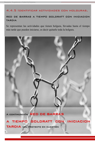 A continuación RED DE BARRAS
A TIEMPO GOLDRATT CON INICIACION
TARDIA del proyecto en cuestión
4.4.5 Identificar actividades con holguras.
RED DE BARRAS A TIEMPO GOLDRATT CON INICIACION
TARDIA
Se representan las actividades que tienen holgura, llevadas hasta el tiempo
más tarde que pueden iniciarse, es decir quitarle toda la holgura.
Planeación, Programación y Control De Proyectos
 