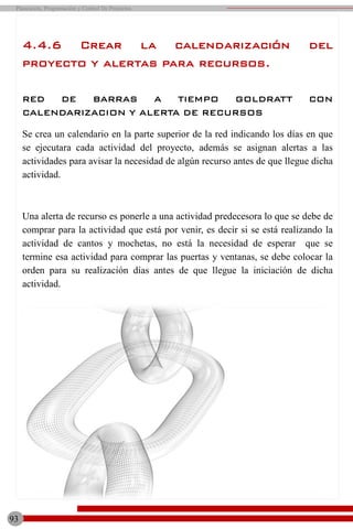 4.4.6 Crear la calendarización del
proyecto y alertas para recursos.
RED DE BARRAS A TIEMPO GOLDRATT CON
CALENDARIZACION Y ALERTA DE RECURSOS
Se crea un calendario en la parte superior de la red indicando los días en que
se ejecutara cada actividad del proyecto, además se asignan alertas a las
actividades para avisar la necesidad de algún recurso antes de que llegue dicha
actividad.
Una alerta de recurso es ponerle a una actividad predecesora lo que se debe de
comprar para la actividad que está por venir, es decir si se está realizando la
actividad de cantos y mochetas, no está la necesidad de esperar que se
termine esa actividad para comprar las puertas y ventanas, se debe colocar la
orden para su realización días antes de que llegue la iniciación de dicha
actividad.
Planeación, Programación y Control De Proyectos
93
 