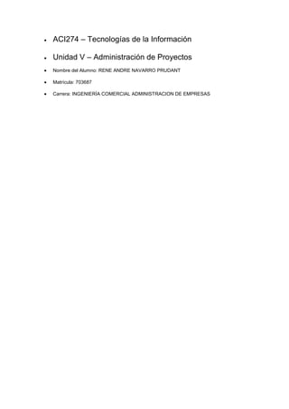 ACI274 – Tecnologías de la Información
Unidad V – Administración de Proyectos
Nombre del Alumno: RENE ANDRE NAVARRO PRUDANT
Matrícula: 703687
Carrera: INGENIERÍA COMERCIAL ADMINISTRACION DE EMPRESAS

 