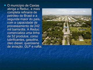    O município de Caxias
    abriga a Reduc, a mais
    completa refinaria de
    petróleo do Brasil e a
    segunda maior do país,
    com a capacidade de
    processamento de 242
    mil barris/dia. A Reduc
    comercializa uma linha
    de 52 produtos, como
    lubrificantes, gasolina,
    óleo diesel, querosene
    de aviação, GLP e nafta.
 