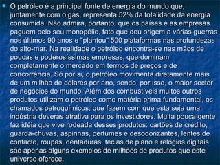    O petróleo é a principal fonte de energia do mundo que,
    juntamente com o gás, representa 52% da totalidade da energia
    consumida. Não admira, portanto, que os países e as empresas
    paguem pelo seu monopólio, fato que deu origem a várias guerras
    nos últimos 90 anos e "plantou" 500 plataformas nas profundezas
    do alto-mar. Na realidade o petróleo encontra-se nas mãos de
    poucas e poderosíssimas empresas, que dominam
    completamente o mercado em termos de preços e de
    concorrência. Só por si, o petróleo movimenta diretamente mais
    de um milhão de dólares por ano, sendo, por isso, o maior sector
    de negócios do mundo. Além dos combustíveis muitos outros
    produtos utilizam o petróleo como matéria-prima fundamental, os
    chamados petroquímicos, que fazem com que esta seja uma
    indústria deveras atrativa para os investidores. Muita pouca gente
    faz idéia que vive rodeada desses produtos: cartões de crédito,
    guarda-chuvas, aspirinas, perfumes e desodorizantes, lentes de
    contacto, roupas, dentaduras, teclas de piano e relógios digitais
    são apenas alguns exemplos de milhões de produtos que este
    universo oferece. 
 