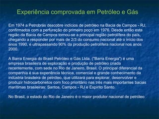 Experiência comprovada em Petróleo e Gás

Em 1974 a Petrobrás descobre indícios de petróleo na Bacia de Campos - RJ,
confirmados com a perfuração do primeiro poço em 1976. Desde então esta
região da Bacia de Campos tornou-se a principal região petrolífera do país,
chegando a responder por mais de 2/3 do consumo nacional até o início dos
anos 1990, e ultrapassando 90% da produção petrolífera nacional nos anos
2000.

A Barra Energia do Brasil Petróleo e Gás Ltda. ("Barra Energia") é uma
empresa brasileira de exploração e produção de petróleo criada
recentemente, com sede no Rio de Janeiro, Brasil. O principal diferencial da
companhia é sua experiência técnica, comercial e grande conhecimento da
indústria brasileira de petróleo, que utilizará para explorar, desenvolver e
produzir hidrocarbonetos com foco prioritário nas três mais importantes bacias
marítimas brasileiras: Santos, Campos - RJ e Espírito Santo.

No Brasil, o estado do Rio de Janeiro é o maior produtor nacional de petróleo
 