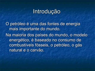 Introdução

O petróleo é uma das fontes de energia
 mais importante do mundo.
Na maioria dos países do mundo, o modelo
 energético, é baseado no consumo de
 combustíveis fósseis, o petróleo, o gás
 natural e o carvão.
 