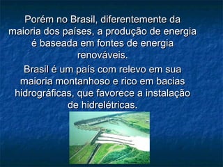 Porém no Brasil, diferentemente da
maioria dos países, a produção de energia
     é baseada em fontes de energia
                renováveis.
   Brasil é um país com relevo em sua
  maioria montanhoso e rico em bacias
 hidrográficas, que favorece a instalação
             de hidrelétricas.
 