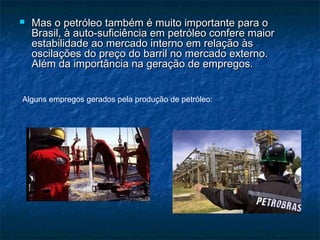    Mas o petróleo também é muito importante para o
    Brasil, à auto-suficiência em petróleo confere maior
    estabilidade ao mercado interno em relação às
    oscilações do preço do barril no mercado externo.
    Além da importância na geração de empregos.


Alguns empregos gerados pela produção de petróleo:
 