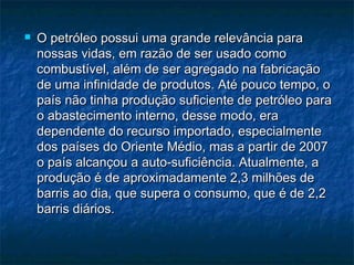    O petróleo possui uma grande relevância para
    nossas vidas, em razão de ser usado como
    combustível, além de ser agregado na fabricação
    de uma infinidade de produtos. Até pouco tempo, o
    país não tinha produção suficiente de petróleo para
    o abastecimento interno, desse modo, era
    dependente do recurso importado, especialmente
    dos países do Oriente Médio, mas a partir de 2007
    o país alcançou a auto-suficiência. Atualmente, a
    produção é de aproximadamente 2,3 milhões de
    barris ao dia, que supera o consumo, que é de 2,2
    barris diários.
 