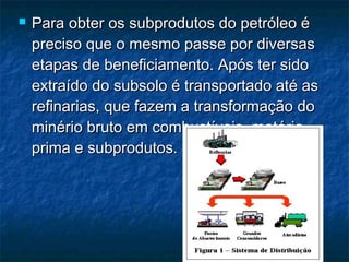    Para obter os subprodutos do petróleo é
    preciso que o mesmo passe por diversas
    etapas de beneficiamento. Após ter sido
    extraído do subsolo é transportado até as
    refinarias, que fazem a transformação do
    minério bruto em combustíveis, matéria-
    prima e subprodutos.
 