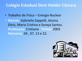 Colégio Estadual Dom Helder Câmara

• Trabalho de Física – Energia Nuclear
• Nomes: Gabriella Zappelli, Jéssica
  Diniz, Maria Cristina e Soraya Santos.
  Professora: Cristiane Turma: 2003
  Números: 04 , 07, 13 e 22.
 