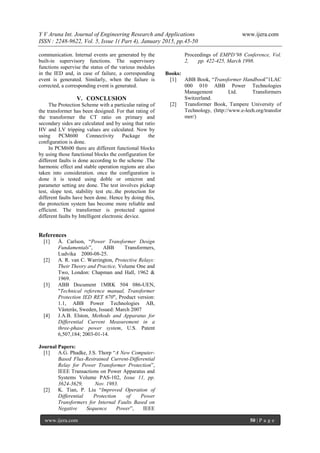 Y V Aruna Int. Journal of Engineering Research and Applications www.ijera.com
ISSN : 2248-9622, Vol. 5, Issue 1( Part 4), January 2015, pp.45-50
www.ijera.com 50 | P a g e
communication. Internal events are generated by the
built-in supervisory functions. The supervisory
functions supervise the status of the various modules
in the IED and, in case of failure, a corresponding
event is generated. Similarly, when the failure is
corrected, a corresponding event is generated.
V. CONCLUSION
The Protection Scheme with a particular rating of
the transformer has been designed. For that rating of
the transformer the CT ratio on primary and
secondary sides are calculated and by using that ratio
HV and LV tripping values are calculated. Now by
using PCM600 Connectivity Package the
configuration is done.
In PCM600 there are different functional blocks
by using those functional blocks the configuration for
different faults is done according to the scheme .The
harmonic effect and stable operation regions are also
taken into consideration. once the configuration is
done it is tested using doble or omicron and
parameter setting are done. The test involves pickup
test, slope test, stability test etc..the protection for
different faults have been done. Hence by doing this,
the protection system has become more reliable and
efficient. The transformer is protected against
different faults by Intelligent electronic device.
References
[1] Å. Carlson, “Power Transformer Design
Fundamentals”, ABB Transformers,
Ludvika 2000-08-25.
[2] A. R. van C. Warrington, Protective Relays:
Their Theory and Practice, Volume One and
Two, London: Chapman and Hall, 1962 &
1969.
[3] ABB Document 1MRK 504 086-UEN,
"Technical reference manual, Transformer
Protection IED RET 670", Product version:
1.1, ABB Power Technologies AB,
Västerås, Sweden, Issued: March 2007
[4] J.A.B. Elston, Methods and Apparatus for
Differential Current Measurement in a
three-phase power system, U.S. Patent
6,507,184; 2003-01-14.
Journal Papers:
[1] A.G. Phadke, J.S. Thorp “A New Computer-
Based Flux-Restrained Current-Differential
Relay for Power Transformer Protection”,
IEEE Transactions on Power Apparatus and
Systems Volume PAS-102, Issue 11, pp.
3624-3629, Nov. 1983.
[2] K. Tian, P. Liu “Improved Operation of
Differential Protection of Power
Transformers for Internal Faults Based on
Negative Sequence Power”, IEEE
Proceedings of EMPD’98 Conference, Vol.
2, pp. 422-425, March 1998.
Books:
[1] ABB Book, “Transformer Handbook”1LAC
000 010 ABB Power Technologies
Management Ltd. Transformers
Switzerland.
[2] Transformer Book, Tampere University of
Technology, (http://www.e-leeh.org/transfor
mer/)
 