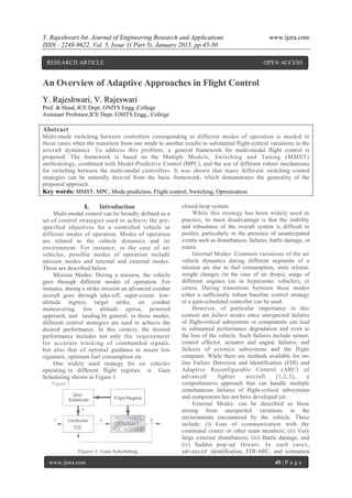 Y. Rajeshwari Int. Journal of Engineering Research and Applications www.ijera.com
ISSN : 2248-9622, Vol. 5, Issue 1( Part 5), January 2015, pp.45-50
www.ijera.com 45 | P a g e
An Overview of Adaptive Approaches in Flight Control
Y. Rajeshwari, V. Rajeswari
Prof. & Head, ICE Dept. GNITS Engg.,College
Assistant Professor,ICE Dept. GNITS.Engg., College
Abstract
Multi-mode switching between controllers corresponding to different modes of operation is needed in
those cases when the transition from one mode to another results in substantial flight-critical variations in the
aircraft dynamics. To address this problem, a general framework for multi-modal flight control is
proposed. The framework is based on the Multiple Models, Switching and Tuning (MMST)
methodology, combined with Model-Predictive Control (MPC), and the use of different robust mechanisms
for switching between the multi-modal controllers. It was shown that many different switching control
strategies can be naturally derived from the basic framework, which demonstrates the generality of the
proposed approach.
Key words: MMST, MPC, Mode prediction, Flight control, Switching, Optimization
I. Introduction
Multi-modal control can be broadly defined as a
set of control strategies used to achieve the pre-
specified objectives for a controlled vehicle in
different modes of operation. Modes of operation
are related to the vehicle dynamics and its
environment. For instance, in the case of air
vehicles, possible modes of operation include
mission modes and internal and external modes.
Those are described below.
Mission Modes: During a mission, the vehicle
goes through different modes of operation. For
instance, during a strike mission an advanced combat
aircraft goes through take-off, super-cruise, low-
altitude ingress, target strike, air combat
maneuvering, low altitude egress, powered
approach, and landing.In general, in those modes,
different control strategies are used to achieve the
desired performance. In this context, the desired
performance includes not only the requirement
for accurate tracking of commanded signals,
but also that of optimal guidance to assure low
signature, optimum fuel consumption etc.
One widely used strategy for air vehicles
operating in different flight regimes is Gain
Scheduling shown in Figure 1
closed-loop system.
While this strategy has been widely used in
practice, its main disadvantage is that the stability
and robustness of the overall system is difficult to
predict, particularly in the presence of unanticipated
events such as disturbances, failures, battle damage, et
cetera.
Internal Modes: Common variations of the air
vehicle dynamics during different segments of a
mission are due to fuel consumption, store release,
weight changes (in the case of air drops), usage of
different engines (as in hypersonic vehicles), et
cetera. During transitions between these modes
either a sufficiently robust baseline control strategy
or a gain-scheduled controller can be used.
However, of particular importance in this
context are failure modes since unexpected failures
of flight-critical subsystems or components can lead
to substantial performance degradation and even to
the loss of the vehicle. Such failures include sensor,
control effector, actuator and engine failures, and
failures of avionics subsystems and the flight
computer. While there are methods available for on-
line Failure Detection and Identification (FDI) and
Adaptive Reconfigurable Control (ARC) of
advanced fighter aircraft [1,2,3], a
comprehensive approach that can handle multiple
simultaneous failures of flight-critical subsystems
and components has not been developed yet.
External Modes: can be described as those
arising from unexpected variations in the
environments encountered by the vehicle. These
include: (i) Loss of communication with the
command center or other team members; (ii) Very
large external disturbances; (iii) Battle damage; and
(iv) Sudden pop-up threats. In such cases,
advanced identification, FDI-ARC, and estimation
RESEARCH ARTICLE OPEN ACCESS
 