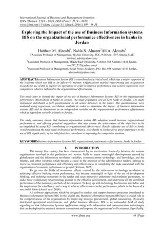 International Journal of Business and Management Invention
ISSN (Online): 2319 – 8028, ISSN (Print): 2319 – 801X
www.ijbmi.org || Volume 5 Issue 3 || March. 2016 || PP—48-55
www.ijbmi.org 48 | Page
Exploring the Impact of the use of Business Information systems
BIS on the organizational performance effectiveness in banks in
Jordan
Haitham M. Alzoubi1
, Nahla N. Alnazer2
Ali A. Alzoubi3
1
(Associate Professor of Management, Skyline University, SUC, P.O.Box. 1797, Sharija-UAE,
haitham_zubi@yahoo.com)
2
(Assistant Professor of Management, Middle East University, P.O.Box 383 Amman 11831 Jordan,
nnn217_217@yahoo.com)
3
(Assistant Professor of Management, Royal Police Academy, P.O. Box 935 Amman 11101 Jordan,
alialzuobi@yahoo.com)
ABSTRACTBusiness Information System BIS is considered as a critical tool, which has a major supporter of
the economy which use BIS in an effectively manner. Organizations marked experiencing and acceleration
towards the use of BIS to support its operations in order to improve performance and achieve superiority over
competitors, which is reflected in the organizational effectiveness.
This study aims to identify the impact of the use of Business Information Systems BIS on the organizational
performance effectiveness in banks in Jordan. The study population are all (23) banks in Jordan. The study
instrument distributed a (42) questionnaire to all senior directors in the banks, The questionnaires were
analysed using regression, correlation analysis in order to determine the impact of business information
systems BIS and its dimensions as an independent variable on the organizational performance effectiveness
which is dependent variable in banks in Jordan..
The study outcomes shown that business information system BIS adoption would increase organizational
performances, and offering practical suggestions that may ensure the achievement of the objectives to be
accomplished by using BIS contributing to organisational effectiveness. Beside, effective use of BIS in banks
would maximizing the total value to financial performance. Also Banks in Jordan gives great importance to the
use of BIS significantly, in the belief that they contribute to improving the competitive position.
KEYWORDSBusiness Information Systems BIS, organizational performance effectiveness, banks in Jordan
I. INTRODUCTION
The twenty first century has been characterized by an acceleration frantically between the various
organizations involved in the production and service fields to invest meaningful developments created by
globalization and the information revolution variables, communications technology, and knowledge, and the
Internet, and other variables which became a cause to the attention of the administrative leaders, striving to
invest in cemented performance and efficiency and effectiveness in completing the tasks associated with the
organization of economic performance in general (Khresat, 2015).
To go into the fields of investment effects created by the information technology revolution in
achieving effective banking sector performance, has become meaningful in light of the era of development
thinking, and enduring monument in the tender and asset protective undermine backwardness parameters, to
make those evolutionary underpinnings pioneer in the effective achievement, and undermine all the combined
performance of the monotony and lack of development. To keep up with technology has become inevitable, and
the requirement for excellence, and a way to achieve effectiveness in the performance, which is the focus of a
successful leader (Aureli et al. 2014).
All software applications which be designed to conduct and support business processes considered as
Business Information Systems BIS. In this digital era, Business Information Systems BIS have a crucial role in
the competitiveness of the organisations by improving strategic procurement, global outsourcing, physically
distributed operational environments, and global business alliances. BIS is an unbounded field of study
regarding to how Information Systems applications along with information and communication technologies
that can be deployed to enhance business transactions and improve the organisation’s effectiveness. Specifically,
 