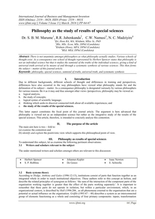 International Journal of Business and Management Invention
ISSN (Online): 2319 – 8028, ISSN (Print): 2319 – 801X
www.ijbmi.org || Volume 5 Issue 3 || March. 2016 || PP-64-67
www.ijbmi.org 64 | Page
Philosophy as the study of results of special sciences
Dr. S. B. M. Marume1
, R.R. Jubenkanda2
, C.W. Namusi3
, N. C. Madziyire4
1
BA, Hons BA, MA, MAdmin, MSoc Sc, PhD
2
BSc, MSc. Econ, MSc, DPhil (Candidate)
3
BAdmin (Hons), MPA, DPhil (Candidate)
4
BEd, MEd, DPhil (Candidate)
Abstract: There is not unanimity amongst philosophers as what philosophy actually studies. Various schools of
thought exist. As a consequence one school of thought represented by Herbert Spencer states that philosophy is
not an individual science but that it studies the sumtotal of the truths of the individual sciences, giving a kind of
universal truth arrived at by means of and through a systematic synthesis of various sciences. This then forms
the subject – matter of this journal article.
Keywords: philosophy, special sciences, sumtotal of truths, universal truth, and systematic synthesis
I. Introduction
Due to different backgrounds, different schools of thought and differences in training and perspectives,
differences have also occurred in the way philosophers have viewed what philosophy stands for and the
delineation of its subject – matter. As a consequence philosophy is designated variously by various philosophers
for various reasons. Be it as it may and thus amongst other views /perspectives, philosophy may be viewed as:
a. logical analysis;
b. the study of concepts;
c. logical syntax of scientific language;
d. thinking which seeks to discover connected truth about all available experiences; and
e. the study of the results of the special sciences.
This latter aspect constitutes the focal point of this journal article. The argument is here advanced that
philosophy is viewed not as an independent science but rather as the integrative study of the results of the
special sciences. This article, therefore, is intended to concisely analyse this contention.
II. The purpose of the article
The main aim here is two – fold to:
(a) examine the contention and
(b) identify and explain the positivistic view which supports this philosophical point of view.
III. Philosophy as results of special sciences
To understand this subject, let us examine the following pertinent observations:
3.1 Writers and scholars relevant to the subject
The under mentioned writers and scholars amongst others are relevant to this discussion:
 Herbert Spencer
 S. P. Robbins
 Johannes Kepler
 De Genzo
 Isaac Newton
 E. Schwella
3.2 Basic systems theory
According to Hodge, Anthony and Gales (1996:12-13), institutions consist of parts that function together as an
integrated whole in order to reach institutional objectives. These authors refer to this concept as holism, and
describe the related principles of synergism as follows: „the sum of the interaction of the component parts of the
organisation working together is greater than the effect of the parts working separately‟. It is important to
remember that these parts do not operate in isolation, but within a particular environment, which, in an
organizational context, is described by Hall (1996:206_ as all phenomena external to the organisation that are a
potential or actual influence on the organisation. Griffin (1993:47 – 48) describes a system as an interconnected
group of elements functioning as a whole and consisting of four primary components: inputs, transformation
 