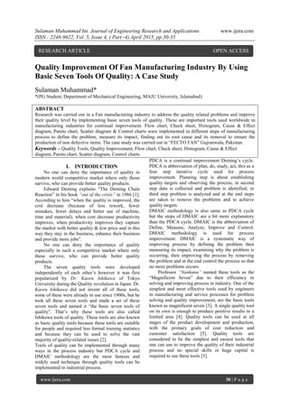 Sulaman Muhammad Int. Journal of Engineering Research and Applications www.ijera.com
ISSN : 2248-9622, Vol. 5, Issue 4, ( Part -4) April 2015, pp.30-35
www.ijera.com 30 | P a g e
Quality Improvement Of Fan Manufacturing Industry By Using
Basic Seven Tools Of Quality: A Case Study
Sulaman Muhammad*
*(PG Student, Department of Mechanical Engineering, MAJU University, Islamabad)
ABSTRACT
Research was carried out in a Fan manufacturing industry to address the quality related problems and improve
their quality level by implementing basic seven tools of quality. These are important tools used worldwide in
manufacturing industries for continual improvement. Flow chart, Check sheet, Histogram, Cause & Effect
diagram, Pareto chart, Scatter diagram & Control charts were implemented in different steps of manufacturing
process to define the problem, measure its impact, finding out its root cause and its removal to ensure the
production of non defective items. The case study was carried out in “FECTO FAN” Gujranwala, Pakistan.
Keywords – Quality Tools, Quality Improvement, Flow chart, Check sheet, Histogram, Cause & Effect
diagram, Pareto chart, Scatter diagram, Control charts
I. INTRODUCTION
No one can deny the importance of quality in
modern world competitive market where only those
survive, who can provide better quality products.
Edward Deming explains “The Deming Chain
Reaction” in his book “out of the crisis” in 1986 [1].
According to him “when the quality is improved, the
cost decrease (because of less rework, fewer
mistakes, fewer delays and better use of machine,
time and material), when cost decrease productivity
improves, when productivity improves they capture
the market with better quality & low price and in this
way they stay in the business, enhance their business
and provide more jobs”.
No one can deny the importance of quality
especially in such a competitive market where only
those survive, who can provide better quality
products.
The seven quality tools were developed
independently of each other’s however it was first
popularized by Dr. Kaoru Ishikawa of Tokyo
University during the Quality revolution in Japan. Dr.
Kaoru Ishikawa did not invent all of these tools,
some of these were already in use since 1900s, but he
took all these seven tools and made a set of these
seven tools and named it “the basic seven tools of
quality”. That’s why these tools are also called
Ishikawa tools of quality. These tools are also known
as basic quality tools because these tools are suitable
for people and required less formal training statistics
and because they can be used to solve the vast
majority of quality-related issues [2].
Tools of quality can be implemented through many
ways in the process industry but PDCA cycle and
DMAIC methodology are the most famous and
widely used technique through quality tools can be
implemented in industrial process.
PDCA is a continual improvement Deming’s cycle.
PDCA is abbreviation of plan, do, study, act, this as a
four step iterative cycle used for process
improvement. Planning step is about establishing
quality targets and observing the process, in second
step data is collected and problem is identified, in
third step problem is analyzed and at the end steps
are taken to remove the problems and to achieve
quality targets.
DMAIC methodology is also same as PDCA cycle
but the steps of DMAIC are a bit more explanatory
than the PDCA cycle. DMAIC is the abbreviation of
Define, Measure, Analyze, Improve and Control.
DMAIC methodology is used for process
improvement. DMAIC is a systematic way of
improving process by defining the problem then
measuring its impact, examining why the problem is
occurring, then improving the process by removing
the problem and at the end control the process so that
no more problems occurs.
Professor “Nankana” named these tools as the
“Magnificent Seven” due to their efficiency in
solving and improving process in industry. One of the
simplest and most effective tools used by engineers
in manufacturing and service processes for problem
solving and quality improvement, are the basic tools
known as magnificent seven [3]. A single quality tool
on its own is enough to produce positive results in a
limited area [4]. Quality tools can be used at all
stages of the product development and production,
with the primary goals of cost reduction and
customer satisfaction [5]. Quality tools are
considered to be the simplest and easiest tools that
one can use to improve the quality of their industrial
process and no special skills or huge capital is
required to use these tools [3].
RESEARCH ARTICLE OPEN ACCESS
 