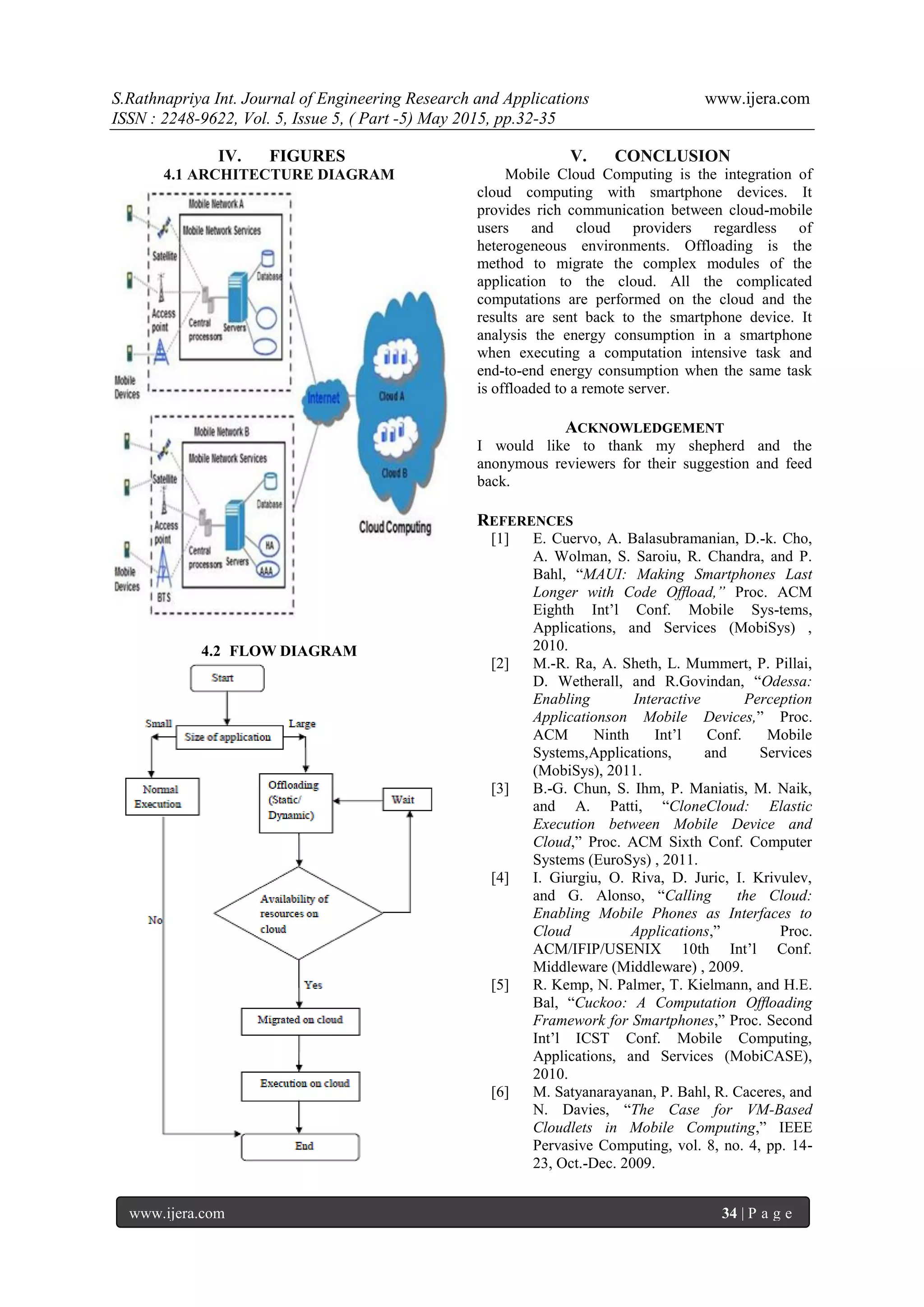 S.Rathnapriya Int. Journal of Engineering Research and Applications www.ijera.com
ISSN : 2248-9622, Vol. 5, Issue 5, ( Part -5) May 2015, pp.32-35
www.ijera.com 34 | P a g e
IV. FIGURES
4.1 ARCHITECTURE DIAGRAM
4.2 FLOW DIAGRAM
V. CONCLUSION
Mobile Cloud Computing is the integration of
cloud computing with smartphone devices. It
provides rich communication between cloud-mobile
users and cloud providers regardless of
heterogeneous environments. Offloading is the
method to migrate the complex modules of the
application to the cloud. All the complicated
computations are performed on the cloud and the
results are sent back to the smartphone device. It
analysis the energy consumption in a smartphone
when executing a computation intensive task and
end-to-end energy consumption when the same task
is offloaded to a remote server.
ACKNOWLEDGEMENT
I would like to thank my shepherd and the
anonymous reviewers for their suggestion and feed
back.
REFERENCES
[1] E. Cuervo, A. Balasubramanian, D.-k. Cho,
A. Wolman, S. Saroiu, R. Chandra, and P.
Bahl, “MAUI: Making Smartphones Last
Longer with Code Ofﬂoad,” Proc. ACM
Eighth Int’l Conf. Mobile Sys-tems,
Applications, and Services (MobiSys) ,
2010.
[2] M.-R. Ra, A. Sheth, L. Mummert, P. Pillai,
D. Wetherall, and R.Govindan, “Odessa:
Enabling Interactive Perception
Applicationson Mobile Devices,” Proc.
ACM Ninth Int’l Conf. Mobile
Systems,Applications, and Services
(MobiSys), 2011.
[3] B.-G. Chun, S. Ihm, P. Maniatis, M. Naik,
and A. Patti, “CloneCloud: Elastic
Execution between Mobile Device and
Cloud,” Proc. ACM Sixth Conf. Computer
Systems (EuroSys) , 2011.
[4] I. Giurgiu, O. Riva, D. Juric, I. Krivulev,
and G. Alonso, “Calling the Cloud:
Enabling Mobile Phones as Interfaces to
Cloud Applications,” Proc.
ACM/IFIP/USENIX 10th Int’l Conf.
Middleware (Middleware) , 2009.
[5] R. Kemp, N. Palmer, T. Kielmann, and H.E.
Bal, “Cuckoo: A Computation Ofﬂoading
Framework for Smartphones,” Proc. Second
Int’l ICST Conf. Mobile Computing,
Applications, and Services (MobiCASE),
2010.
[6] M. Satyanarayanan, P. Bahl, R. Caceres, and
N. Davies, “The Case for VM-Based
Cloudlets in Mobile Computing,” IEEE
Pervasive Computing, vol. 8, no. 4, pp. 14-
23, Oct.-Dec. 2009.
 