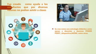 Fue creado como ayuda a los
estudiantes que por diversas
razones no podían asistir a clases
 Se crea como una estrategia didáctica como
apoyo a docentes y alumnos POWER
POINT, (diapositiva)WORK, entre otros.
 