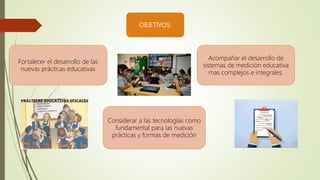 OBJETIVOS:
Acompañar el desarrollo de
sistemas de medición educativa
mas complejos e integrales.
Fortalecer el desarrollo de las
nuevas prácticas educativas
Considerar a las tecnologías como
fundamental para las nuevas
prácticas y formas de medición
 