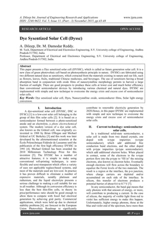 A. Dileep Int. Journal of Engineering Research and Applications www.ijera.com
ISSN: 2248-9622, Vol. 5, Issue 11, (Part - 3) November 2015, pp.43-48
www.ijera.com 43 | P a g e
Dye Sysentized Solar Cell (Dyssc)
A. Dileep, Dr. M. Damodar Reddy.
M. Tech, Department of Electrical and Electronics Engineering, S.V. University college of Engineering, Andhra
Pradesh-517502, India.
Professor, Department of Electrical and Electronics Engineering, S.V. University college of Engineering,
Andhra Pradesh-517502, India.
Abstract
This paper presents a Dye sensitized solar cell (DYSSC), which is called as future generation solar cell. It is a
new class of green photovoltaic cell based on photosynthesis principle in nature. DYSSCs are fabricated using
two different natural dyes as sensitizers, which extracted from the materials existing in nature and our life, such
as flowers, leaves, fruits, traditional Chinese medicines, and beverages. The use of sensitizers having a broad
absorption band in conjunction with oxide films of nanocrystalline morphology permits to harvest a large
fraction of sunlight. There are good prospects to produce these cells at lower cost and much better efficiency
than conventional semiconductor devices by introducing various chemical and natural dyes. DYSSC are
implemented with simple and new technique to overcome the energy crisis and excess cost of semiconductor
solar cells.
Key Words: Dye sensitized solar cell, Dyes, Nanocrystalline oxide, semiconductor films, Solar light energy
conversion.
I. Introduction
A dye-sensitized solar cell (DYSSC, DSC or
DYSC) [1] is a low-cost solar cell belonging to the
group of thin film solar cells [2]. It is based on a
semiconductor formed between a photo-sensitized
anode and an electrolyte, a photo electrochemical
system. The modern version of a dye solar cell,
also known as the Grätzel cell, was originally co-
invented in 1988 by Brian O'Regan and Michael
Grätzel at UC Berkeley [3] and this work was later
developed by the aforementioned scientists at the
École Polytechnique Fédérale de Lausanne until the
publication of the first high efficiency DYSSC in
1991 [4]. Michael Grätzel has been awarded the
2010 Millennium Technology Prize for this
invention [5]. The DYSSC has a number of
attractive features; it is simple to make using
conventional roll-printing techniques, is semi-
flexible and semi-transparent which offers a variety
of uses not applicable toglass-based systems, and
most of the materials used are low-cost. In practice
it has proven difficult to eliminate a number of
expensive materials, notably platinum and
ruthenium, and the liquid electrolyte presents a
serious challenge to making a cell suitable for use
in all weather. Although its conversion efficiency is
less than the best thin-film cells, in theory its
price/performance ratio should be good enough to
allow them to compete with fossil fuel electrical
generation by achieving grid parity. Commercial
applications, which were held up due to chemical
stability problems [6], are forecast in the European
Union Photovoltaic Roadmap to significantly
contribute to renewable electricity generation by
2020.Hence, in this paper DYSSC are implemented
with simple and new technique to overcome the
energy crisis and excess cost of semiconductor
solar cells.
II. Current technology: semiconductor
solar cells.
In a traditional solid-state semiconductor, a
solar cell is made from two doped crystals, one
doped with n-type impurities (n-type
semiconductor), which add additional free
conduction band electrons, and the other doped
with p-type impurities (p-type semiconductor),
which add additional electron holes. When placed
in contact, some of the electrons in the n-type
portion flow into the p-type to “fill in” the missing
electrons, also known as electron holes. Eventually
enough electrons will flow across the boundary to
equalize the Fermi levels of the two materials. The
result is a region at the interface, the p-n junction,
where charge carriers are depleted and/or
accumulated on each side of the interface. In
silicon, this transfer of electrons produces a
potential barrier of about 0.6 to 0.7 V [7].
In any semiconductor, the band gap means that
only photons with that amount of energy, or more,
will contribute to producing a current. In the case
of silicon, the majority of visible light from red to
violet has sufficient energy to make this happen.
Unfortunately, higher energy photons, those at the
blue and violet end of the spectrum, have more than
RESEARCH ARTICLE OPEN ACCESS
 