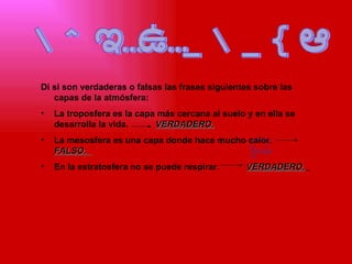 ACTIVIDADES Di si son verdaderas o falsas las frases siguientes sobre las capas de la atmósfera: La troposfera es la capa más cercana al suelo y en ella se desarrolla la vida.  VERDADERO. La mesosfera es una capa donde hace mucho calor.  FALSO.   En la estratosfera no se puede respirar.  VERDADERO.   