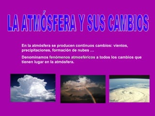 LA ATMÓSFERA Y SUS CAMBIOS En la atmósfera se producen continuos cambios: vientos, precipitaciones, formación de nubes … Denominamos  fenómenos atmosféricos  a todos los cambios que tienen lugar en la atmósfera. 