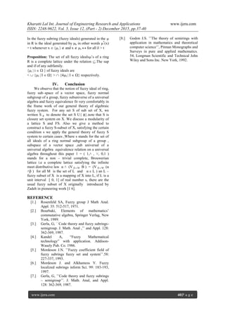 Kharatti Lal Int. Journal of Engineering Research and Applications www.ijera.com
ISSN: 2248-9622, Vol. 5, Issue 12, (Part - 2) December 2015, pp.37-40
www.ijera.com 40|P a g e
In the fuzzy subring (fuzzy ideals) generated in the 
in R is the ideal generated by k in other words *
(x)
= t whenever x  t   and x  s  for all  > t
Proposition: The set of all fuzzy ideals’s of a ring
R is a complete lattice under the relation .The sup
and if of any subfamily.
{i | i   } of fuzzy ideals are
<  {I | I  } >  {4I | I  } respectively.
IV. Conclusion
We observe that the notion of fuzzy ideal of ring,
fuzzy sub–space of a vector space, fuzzy normal
subgroup of a group, fuzzy subuniverse of a universal
algebra and fuzzy equivalence fit very comfortably in
the frame work of our general theory of algebraic
fuzzy system. For any set S of sub set of X, we
written S ϕ to denote the set S U{ ϕ}.note that S is
closure set system on X. We discuss a modularity of
a lattice S and FS. Also we give a method to
construct a fuzzy S-subset of X, satisfying the certain
condition s we apply the general theory of fuzzy S
system to certain cases ,Where s stands for the set of
all ideals of a ring normal subgroup of a group ,
subspace of a vector space ,sub universal of a
universal algebra equivalence relation on a universal
algebra throughout this paper 1 = ( 1,˄ , ˅, 0,1 )
stands for a non – trivial complete, Brouwerian
lattice i.e a complete lattice satisfying the infinite
meet distributive law α ˄ (V β ε M B ) = (V β ε M (α
˄β ) for all M is the set of L and α ε L ) an L –
fuzzy subset of X is a mapping of X into L, if L is a
unit interval [ 0, 1] of real number s, there are the
usual fuzzy subset of X originally introduced by
Zadeh in pioneering work [1 6].
REFERENCE
[1.] Rosenfeld SA, Fuzzy group J Math Anal.
Appl. 35: 512-517, 1971.
[2.] Bourbaki, Elements of mathematics’
commutative algebra, Springer Verlag, New
York, 1989.
[3.] Gerla, G, ʿʿCode theory and fuzzy subrings-
semigroup. J. Math. Anal ,ʼʼ and Appl. 128:
362-369, 1987.
[4.] Kandel A, “Fuzzy Mathematical
technology” with application. Addison-
Wasely Pub. Co. 1986.
[5.] Mordeson J.N. ʽʽFuzzy coefficient field of
fuzzy subrings fuzzy set and systemʼʼ.58:
227-337, 1993.
[6.] Mordeson J. and Alkhamess Y. Fuzzy
localized subrings inform Sci. 99: 183-193,
1997.
[7.] Gerla, G, ʽʽCode theory and fuzzy subrings
– semigroupʼʼ. J. Math. Anal, and Appl.
128: 362-369, 1987.
[8.] Godon J.S. ʽʽThe theory of semirings with
application in mathematics and theoretical
computer scienceʼʼ, Pitman Monographs and
Surveys in pure and applied mathematics.
54, Longman Scientific and Technical John
Wiley and Sons Inc. New York, 1992.
 