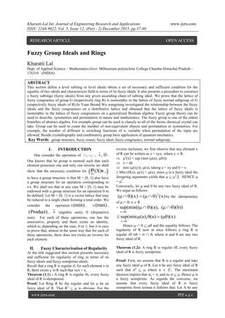 Kharatti Lal Int. Journal of Engineering Research and Applications www.ijera.com
ISSN: 2248-9622, Vol. 5, Issue 12, (Part - 2) December 2015, pp.37-40
www.ijera.com 37|P a g e
Fuzzy Group Ideals and Rings
Kharatti Lal
Dept. of Applied Science – Mathematics Govt. Millennium polytechnic College Chamba Himachal Pradesh –
176310 (INDIA)
ABSTRACT
This section define a level subring or level ideals obtain a set of necessary and sufficient condition for the
equality of two ideals and characterizes field in terms of its fuzzy ideals. It also presents a procedure to construct
a fuzzy subrings (fuzzy ideals) from any given ascending chain of subring ideal. We prove that the lattice of
fuzzy congruence of group G (respectively ring R) is isomorphic to the lattice of fuzzy normal subgroup of G
(respectively fuzzy ideals of R).In Yuan Boond Wu wangrning investigated the relationship between the fuzzy
ideals and the fuzzy congruences on a distributive lattice and obtained that the lattice of fuzzy ideals is
isomorphic to the lattice of fuzzy congruences on a generalized Boolean algebra. Fuzzy group theory can be
used to describe, symmetries and permutation in nature and mathematics. The fuzzy group is one of the oldest
branches of abstract algebra. For example group can be used is classify to all of the forms chemical crystal can
take. Group can be used to count the number of non-equivalent objects and permutation or symmetries. For
example, the number of different is switching functions of n, variable when permutation of the input are
allowed. Beside crystallography and combinatory group have application of quantum mechanics.
Key Words: group structure, fuzzy cosset, fuzzy ideal, fuzzy congruence, normal subgroup,
I. INTRODUCTION
One consider the operation of , , , ˆ,  .
One knows that he group is monoid such that each
element possesses one and only one inverse we shall
show that the necessary condition for  (X) ,

P «
to have a group structure is that M = [0, 1] also have
a group structure for an operation corresponding to
. We shall see that in any case M = [0, 1] may be
endowed with a group structure for an operation 0 to
be defined. Let M = [0, 1] is a vector lattice that may
be reduced to a single chain forming a total order. We
consider the operation (min) , (max) ,
(Product) , ˆ (algebric sum),  (disjunctive
sum). For each of these operations, one has the
associative, property and there exists an identity,
which is, depending on the case, 0 or 1; but it is easy
to prove that, almost in the same way that for each of
these operations, there does not exists an inverse for
each element.
II. Fuzzy Characterization of Regularity
At the title suggested this section presents necessary
and sufficient for regularity of ring in terms of its
fuzzy ideals and fuzzy semiprime ideals.
Recall that a ring R is regular if, for each element x in
R, there exists y in R such that xyx = x,
Theorem (1.1) : A ring R is regular fit, every fuzzy
ideal of R is idempotent.
Proof: Let Ring R be the regular and let  be an
fuzzy ideal of R. That R2
  is obvious. For the
reverse inclusion, we first observe that any element x
of R can be written as x = xyx, where y  R.
 2
(x) = sup (min ((a), (b)).
 x = ab
 min ((xy)), (x), taking a = xy and b = x
 Min (H(x), (x) = (x), since  is a fuzzy ideal the
foregoing arguments yields that   2
;L HENCE 
= 2
.
Conversely, let  and  be any two fuzzy ideal of R.
We argue as follows:
2
( )(x) ( ) (x)       by the idempotency
of   , x  R
=
x ab
sup(min(( )(a), ( )(b))

   
x ab
sup(min (a), (a) ( )(x)

     .
Hence      and the equality follows. The
regularity of R now at once follows a ring R is
regular iff  =   , where  and  are any two
fuzzy ideal of R.
Theorem (1.2): A ring R is regular iff, every fuzzy
ideal of R is fuzzy semiprime.
Proof: First, we assume that R is a regular and take
any fuzzy ideal  of R. Let  be any fuzzy ideal of R
such that n
  where n  Z+. The maximum
theorem implies that n = , and so   . Hence  is
a fuzzy semiprime. As regards the converse, we
assume that every fuzzy ideal of R is fuzzy
semiprime from lemma it follows that. Let A be any
RESEARCH ARTICLE OPEN ACCESS
 
