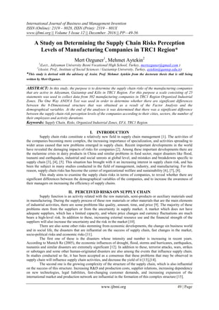 International Journal of Business and Management Invention
ISSN (Online): 2319 – 8028, ISSN (Print): 2319 – 801X
www.ijbmi.org || Volume 5 Issue 12 || December. 2016 || PP—49-56
www.ijbmi.org 49 | Page
A Study on Determining the Supply Chain Risks Perception
Levels of Manufacturing Companies in TRC1 Region*
Mert Ozguner1
, Mehmet Aytekin2
1
(Lect., Adiyaman University Besni Vocational High School, Turkey, mertozguner@gmail.com )
2
(Assist. Prof., Institute of Social Sciences / Gaziantep University, Turkey, aytekin@gantep.edu.tr)
*This study is derived with the advisory of Assist. Prof. Mehmet Aytekin from the doctorate thesis that is still being
written by Mert Ozguner.
ABSTRACT: In this study, the purpose is to determine the supply chain risks of the manufacturing companies
that are active in Adıyaman, Gaziantep and Kilis in TRC1 Region. For this purpose a scale consisting of 25
statements was used to collect data from 302 manufacturing companies in TRC1 Region Organized Industrial
Zones. The One Way ANOVA Test was used in order to determine whether there are significant differences
between the 8-Dimensional structure that was obtained as a result of the Factor Analysis and the
demographical variables. At the end of the analyses it was determined that there was a significant difference
between the supply chain risk perception levels of the companies according to their cities, sectors, the number of
their employees and activity durations.
Keywords: Supply Chain, Risks, Organized Industrial Zones, EFA, TRC1 Region.
I. INTRODUCTION
Supply chain risks constitute a relatively new field in supply chain management [1]. The activities of
the companies becoming more complex, the increasing importance of specialization, and activities spreading to
wider areas caused that new problems emerged in supply chain. Recent important developments in the world
have revealed the damaging impacts of risks for companies [2]. Among these important developments there are
the melamine crisis in dairy products in China and similar problems in food sector, major disasters like flood,
tsunami and earthquakes, industrial and social unrests at global level, and mistakes and breakdowns specific to
supply chain [3], [4], [5]. This situation has brought with it an increasing interest in supply chain risk, and has
been the subject in many studies conducted in the field of management, industry, and manufacturing. For this
reason, supply chain risks has become the center of organizational welfare and sustainability [6], [7], [8].
This study aims to examine the supply chain risks in terms of companies, to reveal whether there are
significant differences between the demographical variables of the companies, and to increase the awareness of
their managers on increasing the efficiency of supply chains.
II. PERCEIVED RISKS ON SUPPLY CHAIN
Supply function is an activity related with the raw materials, semi-products or auxiliary materials used
in manufacturing. During the supply process of these raw materials or other materials that are the main elements
of industrial activities, there are some problems like quality, amount, time, and price [9]. The majority of these
problems stem from the suppliers or from the uncertainty in supply market. A market which does not have
adequate suppliers, which has a limited capacity, and where price changes and currency fluctuations are much
bears a high-level risk. In addition to these, increasing external resource use and the financial strength of the
suppliers will also increase the uncertainty and the risk in the market [10].
There are also some other risks stemming from economic developments, the change sin business world
and in social life, the disasters that are influential on the success of supply chain, fast changes in the market,
socio-political risks and economic risks [11].
The first one of these is the disasters whose intensity and number is increasing in recent years.
According to Munich Re (2005), the economic influences of drought, flood, storms and hurricanes, earthquakes,
tsunamis and similar disasters are extremely significant [12]. In addition to these, terrorist attacks, wars, strikes
or sabotages and some other human-originated disasters are also among the events that influence supply chain.
In studies conducted so far, it has been accepted as a consensus that these problems that may be observed in
supply chain will influence supply chain activities, and decrease the yield of it [13],[14].
The second one is the growing complexity of the structure of the supply chain, which is also influential
on the success of this structure. Increasing R&D and production costs, supplier relations, increasing dependency
on new technologies, legal liabilities, fast-changing customer demands, and increasing expansion of the
international market and production network are influential in the formation of this complex structure [15].
 