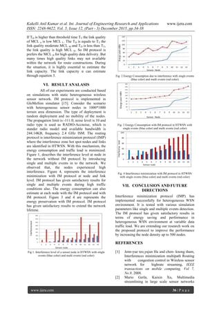 Kakelli Anil Kumar et al. Int. Journal of Engineering Research and Applications www.ijera.com
ISSN: 2248-9622, Vol. 5, Issue 12, (Part - 3) December 2015, pp.34-38
www.ijera.com 36 | P a g e
If TD is higher than threshold time TT the link quality
of MCL n is low MCL L. The TD is equals to TT the
link quality moderate MCL M and TD is less than TT,
the link quality is high MCL H. So IM protocol is
prefers the MCL H for high quality data delivery. But
many times high quality links may not available
within the network for route constructions. During
the situation, it is highly essential to estimate the
link capacity. The link capacity α can estimate
through equation 3.
VI. RESULT ANALASIS
All of our experiments are conducted based
on simulations with static heterogeneous wireless
sensor network. IM protocol is implemented in
GloMoSim simulator [15]. Consider the scenario
with heterogeneous sensor nodes in 1000*1000
terrain area dimension. The type of deployment is
random deployment and no mobility of the nodes.
The propagation limit is -111.0; noise level is 10 and
radio type is used as RADIO-Accnoise, which is
stander radio model and available bandwidth is
244.14KB, frequency 2.4 GHz ISM. The routing
protocol is interference minimization protocol (IMP)
where the interference zone hot spot nodes and links
are identified in HTWSN. With this mechanism, the
energy consumption and traffic load is minimized.
Figure 1, describes the interference level at node in
the network without IM protocol by introducing
single and multiple events in to the network. We
observed that, the nodes experienced high
interference. Figure 4, represents the interference
minimization with IM protocol at node and link
level. IM protocol has given satisfactory results for
single and multiple events during high traffic
conditions also. The energy consumption can also
estimate at each node with the IM protocol and with
IM protocol. Figure 3 and 4 are represents the
energy preservation with IM protocol. IM protocol
has given satisfactory results to extend the network
lifetime.
Fig 1. Interference level of a sensor node in HTWSN with single
events (blue color) and multi events (red color)
Fig: 2 Energy Consumption due to interference with single events
(blue color) and multi events (red color)
Fig: 3 Energy Consumption with IM protocol in HTWSN with
single events (blue color) and multi events (red color)
Fig: 4 Interference minimization with IM protocol in HTWSN
with single events (blue color) and multi events (red color)
VII. CONCLUSION AND FUTURE
DIRECTIONS
Interference minimization protocol (IMP) has
implemented successfully for heterogeneous WSN
environment. It is tested with various simulation
parameters like single and multiple events detection.
The IM protocol has given satisfactory results in
terms of energy saving and performance in
heterogeneous WSN environment at variable data
traffic load. We are extending our research work on
the proposed protocol to improve the performance
by increasing the node density up to 500 nodes.
REFERENCES
[1] Jenn-yue teo,yajun Ha and chen- knong tham,
Interferences minimization multipath Routing
with congestion control in Wireless sensor
network for highrate streaming, IEEE
transactions on mobile computing, Vol 7,
No.9, 2008.
[2] Mario Gerla, Kaixin Xu, Multimedia
streamlining in large scale sensor networks
 