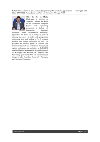 Kakelli Anil Kumar et al. Int. Journal of Engineering Research and Applications www.ijera.com
ISSN: 2248-9622, Vol. 5, Issue 12, (Part - 3) December 2015, pp.34-38
www.ijera.com 38 | P a g e
Third C. Dr. K. Shahu
Chatrapati is working as
Associate Professor and Head
of the Department, Computer
Science and Engineering
department at College of
Engineering, Manthani,
Jawaharlal Nehru Technological University,
Hyderabad, TS, India. He is having 13 years of
teaching experience at under and postgraduate
engineering level and guiding 6 Ph. D research
scholars from reputed universities in India. He
published 15 research papers in national and
international journals and conferences. He organized
various conferences and workshops at JNTUCEM
on ethical hacking, robotics with the collaboration of
IIT Kharagpur and Advances in Computing and
Networking sponsored by CSI. His current research
interest includes Compilers, Theory of Automata,
and Distributed Computing.
 