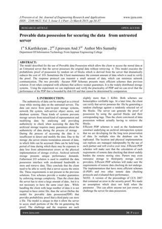 J.Praveen et al. Int. Journal of Engineering Research and Applications www.ijera.com
ISSN : 2248-9622, Vol. 5, Issue 3, ( Part -2) March 2015, pp.34-37
www.ijera.com 34 | P a g e
Provable data possession for securing the data from untrusted
server
1st
S.Karthikeyan , 2nd
J.praveen And 3rd
Author Mrs Sumathy
Department Of Information Technology From Jeppiaar Engineering College
ABSTRACT:
The model described for the use of Provable data Possession which allow the client to access the stored data at
an Untrusted server that the server possesses the original data without retrieving it. This model executes the
probabilistic proof of possession by random set of blocks which is derived from the server that dramatically
reduces the cost of I/O. Sometimes the Client maintenance the constant amount of data which is used to verify
the proof. The response protocol can transmit a small amount of data, which can minimize network
communication. The two provably –Securer PDP Schemes presents more efficient schemes than previous
solution .Even when compared with schemes that achieve weaker guarantees. It is the widely distributed storage
systems. Using the experiment we can implement and verify the practicality of PDP and we can revel that the
performance of the PDP that is bounded by disk I/O and that cannot be determined by computation.
I. INTRODUCTION:
The authenticity of data can be emerged as a critical
issue while storing data on the untrusted servers. The
data can move from peer-to-peer storage systems,
network file system, web-service object stores, and
database systems. These kinds of systems prevents
storage servers from mixed kind of representation and
modifying data by analysing and providing
authenticity to check when accessing the data.The
archiveal storage requires many guarantees about the
authenticity of data during the process of storage .
During the process of accessing the data it is
insufficient to detect and modify the data. Due to the
storage ,the server retains tremendous amount of data,
in which little can be accessed. Data can be held long
period of time during which there may be exposure to
data loss from administration errors as the physical
implementation of storage evolves. Archival network
storage presents unique performance demands.
Futhermost I/O solution is used to establish the data
possession interface with on-demand bandwidth to
store and retrieve data. They conclude that the client
need to be able to verify that a server access the entire
file. These requirements is not present in the previous
solutions. Few schemes provide a weaker guarantees
by enforcing storage complexity. Than the client data
the server has to store a large amount of data , but it is
not necessary to have the same exact data . While
handling the client with large number of data it is not
required to have entire file, than the server.Define the
model for provable data possession(PDP) that
provides probabilistic proof that a third party can store
a file. The model is unique in that it allow the server
to acces small portions of the file int generating the
proof; The challenge and the response are each
slightly more than 1 Kilbit. Both schemes use
homorophics verifiable tags. At a later time, the client
can verify that server posseses the file by generating a
random challenge against a randomly selected set of
the blocks. The server can generate the proof of
possession by using the queried blocks and their
corresponding tags. Thus the client convinced of data
possession without actually having to retrieve the
blocks.
Efficient PDP schemes is used as the fundamental
construct underlying an archival introspection system
that we are developing for the long term preservation
of data. In multiple sites the database can be
replicated. The location and physical implementation
can replices are managed indenpendlty by the use of
each partner and will evolve over time. Efficient PDP
schemes will make sure that the calculation of each
reqirements of remote data checking that donot unduly
burden the remote storing sites. Parters may even
outsource storage to third-party storage server
providers. Efficient PDP schemes will make sure the
requirements of remote data checking do not undergo.
The implementation that have more efficient schemes
(E-PDP) and two other remote data checking
protocols and evaluated their performance.
NOTE: A version of the preceedings of CCS 2007
that contained an error in the security proof: We made
an assumption which does not hold when the
parameter . This can allow anyone not just owner, to
challenge the server for data possession.
RESEARCH ARTICLE OPEN ACCESS
 