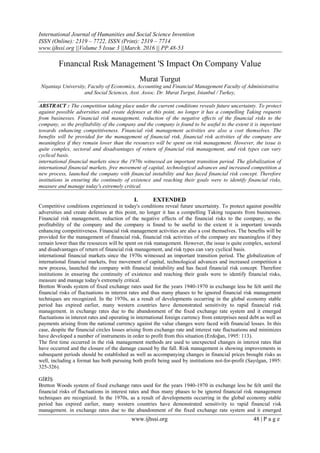 International Journal of Humanities and Social Science Invention
ISSN (Online): 2319 – 7722, ISSN (Print): 2319 – 7714
www.ijhssi.org ||Volume 5 Issue 3 ||March. 2016 || PP.48-53
www.ijhssi.org 48 | P a g e
Fınancıal Rısk Management 'S Impact On Company Value
Murat Turgut
Nişantaşı University, Faculty of Economics, Accounting and Financial Management Faculty of Administrative
and Social Sciences, Asst. Assoc. Dr. Murat Turgut, Istanbul / Turkey,
ABSTRACT : The competition taking place under the current conditions reveals future uncertainty. To protect
against possible adversities and create defenses at this point, no longer it has a compelling Taking requests
from businesses. Financial risk management, reduction of the negative effects of the financial risks to the
company, so the profitability of the company and the company is found to be useful to the extent it is important
towards enhancing competitiveness. Financial risk management activities are also a cost themselves. The
benefits will be provided for the management of financial risk, financial risk activities of the company are
meaningless if they remain lower than the resources will be spent on risk management. However, the issue is
quite complex, sectoral and disadvantages of return of financial risk management, and risk types can vary
cyclical basis.
international financial markets since the 1970s witnessed an important transition period. The globalization of
international financial markets, free movement of capital, technological advances and increased competition a
new process, launched the company with financial instability and has faced financial risk concept. Therefore
institutions in ensuring the continuity of existence and reaching their goals were to identify financial risks,
measure and manage today's extremely critical.
I. EXTENDED
Competitive conditions experienced in today's conditions reveal future uncertainty. To protect against possible
adversities and create defenses at this point, no longer it has a compelling Taking requests from businesses.
Financial risk management, reduction of the negative effects of the financial risks to the company, so the
profitability of the company and the company is found to be useful to the extent it is important towards
enhancing competitiveness. Financial risk management activities are also a cost themselves. The benefits will be
provided for the management of financial risk, financial risk activities of the company are meaningless if they
remain lower than the resources will be spent on risk management. However, the issue is quite complex, sectoral
and disadvantages of return of financial risk management, and risk types can vary cyclical basis.
international financial markets since the 1970s witnessed an important transition period. The globalization of
international financial markets, free movement of capital, technological advances and increased competition a
new process, launched the company with financial instability and has faced financial risk concept. Therefore
institutions in ensuring the continuity of existence and reaching their goals were to identify financial risks,
measure and manage today's extremely critical.
Bretton Woods system of fixed exchange rates used for the years 1940-1970 in exchange less be felt until the
financial risks of fluctuations in interest rates and thus many phases to be ignored financial risk management
techniques are recognized. In the 1970s, as a result of developments occurring in the global economy stable
period has expired earlier, many western countries have demonstrated sensitivity to rapid financial risk
management. in exchange rates due to the abandonment of the fixed exchange rate system and it emerged
fluctuations in interest rates and operating in international foreign currency from enterprises need debt as well as
payments arising from the national currency against the value changes were faced with financial losses. In this
case, despite the financial circles losses arising from exchange rate and interest rate fluctuations and minimizes
have developed a number of instruments in order to profit from this situation (Erdoğan, 1995: 113).
The first time occurred in the risk management methods are used to unexpected changes in interest rates that
have occurred and the closure of the damage caused by the fall. Risk management is showing improvements in
subsequent periods should be established as well as accompanying changes in financial prices brought risks as
well, including a format has both pursuing both profit being used by institutions not-for-profit (Sayılgan, 1995:
325-326).
GİRİŞ
Bretton Woods system of fixed exchange rates used for the years 1940-1970 in exchange less be felt until the
financial risks of fluctuations in interest rates and thus many phases to be ignored financial risk management
techniques are recognized. In the 1970s, as a result of developments occurring in the global economy stable
period has expired earlier, many western countries have demonstrated sensitivity to rapid financial risk
management. in exchange rates due to the abandonment of the fixed exchange rate system and it emerged
 