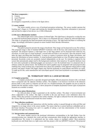 Virtual Projection Interface
www.ijres.org 36 | Page
The three components :
1. Camera
2. Laser Projector
3. IR emitter
are arranged as sequentially as shown in the figure above.
2.1 sensor module
The sensor module serves a eye of keyboard perception technology. The sensor module operates but
locating user’s fingers in 3-D space and tracking the intended keystrokes. Keystroke information is processed
and can then be output to host device via a USB or Bluetooth.
2.2 IR source (illumination module)
The infrared light source emits a beam of infrared light. This light beam is designed to overlap the area
on which the keyboard pattern projector. This is done so as illuminate the user’s fingers by infra-red light beam.
This helps in recognizing the hand movements and pressing of keys. The light beam facilitates in scanning the
image. Accordingly information is passed on sensor module which decodes information.
2.3 pattern projector
The pattern projector presents the image of keyboard. Thus image can be projected on any flat surfaces.
This projected image is that of standard QWERTY keyboard, with all the keys and control functions as in the
keyboard. The projector features a wide-angle lens so that large pattern can be projected from relatively low
elevations. In some type of virtual keyboard, a second infra-red beam is not necessary. Here the projector itself
takes the input, providing dual functionally. A sensor or camera in projector picks up finger movements, and
passes the information on sensor modules. A virtual keyboard system based on a true-3D optical range camera is
presented. Keystroke events are accurately tracked independently on the user. No training is required by the
system that automatically adapts itself to the background conditions when turned on. No specific hardware must
be worn and in principle no dedicated goggles are necessary to view the keyboard since it is projected onto an
arbitrary surface by optical means. The feedback text and/or graphics may be integrated with such projector,thus
enabling truly virtual working area. Experiments have shown the suitability of the approach which achieves high
accuracy and speed. People with bigger fingers may find the keyboards on smart phones and PDAs too small.
To make up for this, some manufactures have developed special virtual laser keyboards to accompany handheld
devices.
III. WORKINGOF VIRTUAL LASER KEYBOARD
3.1 Template projection
A template produced by a specially designed and highly efficient projection element with a red diode
laser is projected onto the adjacent interface surface. The template is not however involved in the detection
process andit is only used as a reference for the user. In a fixedenvironment, the template can just as easily be
printed onto the interface surface. Figure 2 shows projection of template (keyboard).Various types of projection
elements are available in market.
3.2 Reference plane illuminations
An infra-red plane of light is generated on the interface surface. The plane is howeversituated just
above andparallel to the surface. The light is invisible to the user and hovers a few millimetres above the
surface. When akey position is touched on the surface interface, the light is reflected from the infra-red plane in
the vicinity ofthe key and directed towards the sensor module.
3.3 Map reflection coordinates
The reflected light user interactions with the interface surface is passed through an infra-red filter and
imagedon to an image sensor in the sensor module. The sensor chip has a custom hardware embedded such as
theVirtual Interface Processing Core and it is capable of asking a real time determination of the location
fromwhere the light was reflected.
3.4 Interpretation and communication
The sensor module receives the positional information corresponding to the light flashes from the
sensorprocessing core, interprets the events and then communicates them hrough the appropriate interface to
externaldevices. By events it is understood any key stroke, mouse or touchpad control. Most projection
keyboards use ared diode laser as a light source and may project a full size QWERTY keyboard. The projected
 