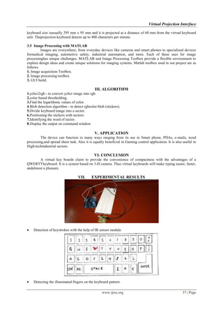 Virtual Projection Interface
www.ijres.org 37 | Page
keyboard size isusually 295 mm x 95 mm and it is projected at a distance of 60 mm from the virtual keyboard
unit. Theprojection keyboard detects up to 400 characters per minute.
3.5 Image Processing with MATLAB
Images are everywhere, from everyday devices like cameras and smart phones to specialized devices
formedical imaging, automotive safety, industrial automation, and more. Each of these uses for image
processinghas unique challenges. MATLAB and Image Processing Toolbox provide a flexible environment to
explore design ideas and create unique solutions for imaging systems. Matlab toolbox used in our project are as
follows
1. Image acquisition Toolbox.
2. Image processing toolbox
3. GUI build.
III. ALGORITHM
1.ycbcr2rgb - to convert ycbcr image into rgb.
2.color based thresholding.
3.Find the logarithmic values of color.
4.Blob detection algorithm - to detect rgbcolor blob (stickers).
5.Divide keyboard image into a sector.
6.Positioning the stickers with sectors.
7.Identifying the word of sector.
8.Display the output on command window
V. APPLICATION
The device can function in many ways ranging from its use in Smart phone, PDAs, e-mails, word
processing,and spread sheet task. Also it is equally beneficial in Gaming control application. It is also useful in
High-techindustrial sectors.
VI. CONCLUSION
A virtual key boards claim to provide the convenience of compactness with the advantages of a
QWERTYkeyboard. It is a system based on 3-D camera. Thus virtual keyboards will make typing easier, faster,
andalmost a pleasure.
VII. EXPERIMENTAL RESULTS
 Detection of keystrokes with the help of IR sensor module
 Detecting the illuminated fingers on the keyboard pattern.
 
