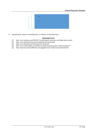 Virtual Projection Interface
www.ijres.org 38 | Page
 and getting the output by identifying the co-ordinates of individual keys
REFERENCES
[1]. http://www.nytimes.com/2002/09/19/technology/no-keys-just-soft-light-and-you.html
[2]. http://www.laserkeyboard.com/virtualprojection-keyboards
[3]. https://en.wikipedia.org/wiki/Projection_keyboard
[4]. http://www.instructables.com/id/How-to-make-laser-projection-virtual-keyboard-1/
[5]. http://electronics.howstuffworks.com/gadgets/travel/virtual-laser-keyboards.htm
 