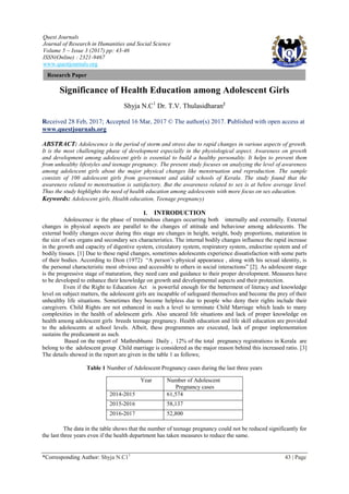 Quest Journals
Journal of Research in Humanities and Social Science
Volume 5 ~ Issue 3 (2017) pp: 43-46
ISSN(Online) : 2321-9467
www.questjournals.org
*Corresponding Author: Shyja N.C11
43 | Page
Research Paper
Significance of Health Education among Adolescent Girls
Shyja N.C1
Dr. T.V. Thulasidharan2
Received 28 Feb, 2017; Accepted 16 Mar, 2017 © The author(s) 2017. Published with open access at
www.questjournals.org
ABSTRACT: Adolescence is the period of storm and stress due to rapid changes in various aspects of growth.
It is the most challenging phase of development especially in the physiological aspect. Awareness on growth
and development among adolescent girls is essential to build a healthy personality. It helps to prevent them
from unhealthy lifestyles and teenage pregnancy. The present study focuses on analyzing the level of awareness
among adolescent girls about the major physical changes like menstruation and reproduction. The sample
consists of 100 adolescent girls from government and aided schools of Kerala. The study found that the
awareness related to menstruation is satisfactory. But the awareness related to sex is at below average level.
Thus the study highlights the need of health education among adolescents with more focus on sex education.
Keywords: Adolescent girls, Health education, Teenage pregnancy)
I. INTRODUCTION
Adolescence is the phase of tremendous changes occurring both internally and externally. External
changes in physical aspects are parallel to the changes of attitude and behaviour among adolescents. The
external bodily changes occur during this stage are changes in height, weight, body proportions, maturation in
the size of sex organs and secondary sex characteristics. The internal bodily changes influence the rapid increase
in the growth and capacity of digestive system, circulatory system, respiratory system, endocrine system and of
bodily tissues. [1] Due to these rapid changes, sometimes adolescents experience dissatisfaction with some parts
of their bodies. According to Dion (1972) “A person’s physical appearance , along with his sexual identity, is
the personal characteristic most obvious and accessible to others in social interactions” [2]. As adolescent stage
is the progressive stage of maturation, they need care and guidance to their proper development. Measures have
to be developed to enhance their knowledge on growth and developmental aspects and their protection.
Even if the Right to Education Act is powerful enough for the betterment of literacy and knowledge
level on subject matters, the adolescent girls are incapable of safeguard themselves and become the prey of their
unhealthy life situations. Sometimes they become helpless due to people who deny their rights include their
caregivers. Child Rights are not enhanced in such a level to terminate Child Marriage which leads to many
complexities in the health of adolescent girls. Also uncared life situations and lack of proper knowledge on
health among adolescent girls breeds teenage pregnancy. Health education and life skill education are provided
to the adolescents at school levels. Albeit, these programmes are executed, lack of proper implementation
sustains the predicament as such.
Based on the report of Mathrubhumi Daily , 12% of the total pregnancy registrations in Kerala are
belong to the adolescent group .Child marriage is considered as the major reason behind this increased ratio. [3]
The details showed in the report are given in the table 1 as follows;
Table 1 Number of Adolescent Pregnancy cases during the last three years
The data in the table shows that the number of teenage pregnancy could not be reduced significantly for
the last three years even if the health department has taken measures to reduce the same.
Year Number of Adolescent
Pregnancy cases
2014-2015 61,574
2015-2016 58,137
2016-2017 52,800
 