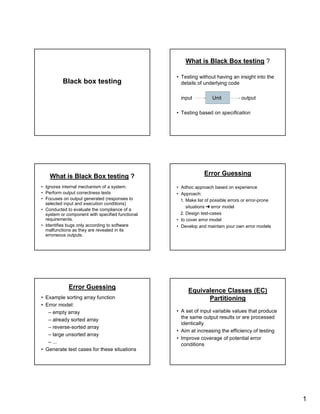 1
Black box testing
What is Black Box testing ?
• Testing without having an insight into the
details of underlying code
input Unit output
• Testing based on specification
What is Black Box testing ?
• Ignores internal mechanism of a system.
• Perform output correctness tests
• Focuses on output generated (responses to
selected input and execution conditions)
• Conducted to evaluate the compliance of a
system or component with specified functional
requirements.
• Identifies bugs only according to software
malfunctions as they are revealed in its
erroneous outputs.
Error Guessing
• Adhoc approach based on experience
• Approach:
1. Make list of possible errors or error-prone
situations
 
error model
2. Design test-cases
• to cover error model
• Develop and maintain your own error models
Error Guessing
• Example sorting array function
• Error model:
– empty array
– already sorted array
– reverse-sorted array
– large unsorted array
– ...
• Generate test cases for these situations
Equivalence Classes (EC)
Partitioning
• A set of input variable values that produce
the same output results or are processed
identically
• Aim at increasing the efficiency of testing
• Improve coverage of potential error
conditions
 