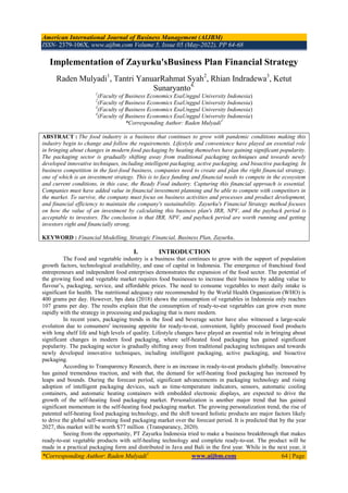 American International Journal of Business Management (AIJBM)
ISSN- 2379-106X, www.aijbm.com Volume 5, Issue 05 (May-2022), PP 64-68
*Corresponding Author: Raden Mulyadi1
www.aijbm.com 64 | Page
Implementation of Zayurku'sBusiness Plan Financial Strategy
Raden Mulyadi1
, Tantri YanuarRahmat Syah2
, Rhian Indradewa3
, Ketut
Sunaryanto4.
1
(Faculty of Business Economics EsaUnggul University Indonesia)
2
(Faculty of Business Economics EsaUnggul University Indonesia)
3
(Faculty of Business Economics EsaUnggul University Indonesia)
4
(Faculty of Business Economics EsaUnggul University Indonesia)
*Corresponding Author: Raden Mulyadi1
ABSTRACT : The food industry is a business that continues to grow with pandemic conditions making this
industry begin to change and follow the requirements. Lifestyle and convenience have played an essential role
in bringing about changes in modern food packaging by heating themselves have gaining significant popularity.
The packaging sector is gradually shifting away from traditional packaging techniques and towards newly
developed innovative techniques, including intelligent packaging, active packaging, and bioactive packaging. In
business competition in the fast-food business, companies need to create and plan the right financial strategy,
one of which is an investment strategy. This is to face funding and financial needs to compete in the ecosystem
and current conditions, in this case, the Ready Food industry. Capturing this financial approach is essential.
Companies must have added value in financial investment planning and be able to compete with competitors in
the market. To survive, the company must focus on business activities and processes and product development,
and financial efficiency to maintain the company's sustainability. Zayurku's Financial Strategy method focuses
on how the value of an investment by calculating this business plan's IRR, NPV, and the payback period is
acceptable to investors. The conclusion is that IRR, NPV, and payback period are worth running and getting
investors right and financially strong.
KEYWORD : Financial Modelling, Strategic Financial, Business Plan, Zayurku.
I. INTRODUCTION
The Food and vegetable industry is a business that continues to grow with the support of population
growth factors, technological availability, and ease of capital in Indonesia. The emergence of franchised food
entrepreneurs and independent food enterprises demonstrates the expansion of the food sector. The potential of
the growing food and vegetable market requires food businesses to increase their business by adding value to
flavour’s, packaging, service, and affordable prices. The need to consume vegetables to meet daily intake is
significant for health. The nutritional adequacy rate recommended by the World Health Organization (WHO) is
400 grams per day. However, bps data (2018) shows the consumption of vegetables in Indonesia only reaches
107 grams per day. The results explain that the consumption of ready-to-eat vegetables can grow even more
rapidly with the strategy in processing and packaging that is more modern.
In recent years, packaging trends in the food and beverage sector have also witnessed a large-scale
evolution due to consumers' increasing appetite for ready-to-eat, convenient, lightly processed food products
with long shelf life and high levels of quality. Lifestyle changes have played an essential role in bringing about
significant changes in modern food packaging, where self-heated food packaging has gained significant
popularity. The packaging sector is gradually shifting away from traditional packaging techniques and towards
newly developed innovative techniques, including intelligent packaging, active packaging, and bioactive
packaging.
According to Transparency Research, there is an increase in ready-to-eat products globally. Innovative
has gained tremendous traction, and with that, the demand for self-heating food packaging has increased by
leaps and bounds. During the forecast period, significant advancements in packaging technology and rising
adoption of intelligent packaging devices, such as time-temperature indicators, sensors, automatic cooling
containers, and automatic heating containers with embedded electronic displays, are expected to drive the
growth of the self-heating food packaging market. Personalization is another major trend that has gained
significant momentum in the self-heating food packaging market. The growing personalization trend, the rise of
patented self-heating food packaging technology, and the shift toward holistic products are major factors likely
to drive the global self-warming food packaging market over the forecast period. It is predicted that by the year
2027, this market will be worth $77 million (Transparancy, 2020).
Seeing from the opportunity, PT Zayurku Indonesia tried to make a business breakthrough that makes
ready-to-eat vegetable products with self-healing technology and complete ready-to-eat. The product will be
made in a practical packaging form and distributed in Java and Bali in the first year. While in the next year, it
 