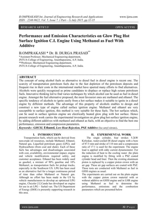 B.OMPRAKASH Int. Journal of Engineering Research and Applications www.ijera.com
ISSN : 2248-9622, Vol. 5, Issue 7, ( Part - 1) July 2015, pp.32-35
www.ijera.com 32 | P a g e
Performance and Emission Characteristics on Glow Plug Hot
Surface Ignition C.I. Engine Using Methanol as Fuel With
Additive
B.OMPRAKASH * Dr. B. DURGA PRASAD**
*Assistant Professor, Mechanical Engineering department,
JNTUA College of Engineering, Ananthapuramu, A.P, India.
**Professor, Mechanical Engineering department,
JNTUA College of Engineering, Ananthapuramu, A.P, India.
ABSTRACT
The concept of using alcohol fuels as alternative to diesel fuel in diesel engine is recent one. The
scarcity of transportation petroleum fuels due to the fast depletion of the petroleum deposits and
frequent rise in their costs in the international market have spurred many efforts to find alternatives.
Alcohols were quickly recognized as prime candidates to displace or replace high octane petroleum
fuels. Innovative thinking led to find varies techniques by which alcohol can be used as fuel in diesel
engine. Amongst the fuel alternative proposed, the most favourest ones are methanol and ethanol. The
specific tendency of alcohols to ignite easily from a hot surface makes it suitable to ignite in a diesel
engine by different methods. The advantage of this property of alcohols enables to design and
construct a new type of engine called surface ignition engine. Methanol and ethanol are very
susceptible to surface ignition, this method is very suitable for these fuels. The hot surfaces which,
can be used in surface ignition engine are electrically heated glow plug with hot surface. Hence
present research work carries the experimental investigation on glow plug hot surface ignition engine,
by adding different additives with methanol and ethanol as fuels, with an objective to find the best one
performance, emission and compression parameters.
Keywords:- GHCSI, Ethanol, Low Heat Rejection, PSZ Additive (Iso amyl nitrate).
I. INTRODUCTION
Transportation fuels, which can be derived from
non-crude oil resources, include Methanol, Ethanol,
Natural gas, Liquefied petroleum gases (LPG), and
Hydrocarbons (from coal and shale). Each of these
fuels has advantages and disadvantages associated
with cost, availability, environmental impact, engine
and vehicle modifications required safety, and
customer acceptance. Ethanol has been widely used
as gasohol, a mixture of 90% gasoline and 10%
Methanol, as transportation fuels for pickup trucks,
especially in the Southwest US. LPG has been used
as an alternative fuel for a longer continuous period
of time than either Methanol or Natural gas.
Although no effort has been made in the US by
vehicle manufacturers to develop an optimized LPG
engine, Chrysler [1] Canda has developed an engine
for use in an LPG – fueled van. The US Department
of Energy (DOE) is presently supporting research in
this area.
II. EXPERIMENTAL WORK
The single cylinder, four strokes 5.2kW
Kirloskar, water-cooled DI diesel engine with a bore
of 87.5 mm and stroke of 110 mm and a compression
ratio of 17:1 is used for the experiment. The engine
load is applied with eddy current dynamometer. For
the reduction of heat to the cooling water .the plain
engine is modified by fitting with a PSZ coated
cylinder head and liner. Then the existing aluminum
piston is replaced by a copper piston crown with an
air gap. These air gap surfaces are coated with PSZ.
These tests are conducted with Methanol as fuel in
GHSI engines as usual.
The experiments are carried out on the plain engine
with the copper piston crown material with or
without additive on GHSI engine and in LHR engine
using Methanol as fuel to determine the
performance, emissions and the combustion
parameters which are presented below
RESEARCH ARTICLE OPEN ACCESS
 