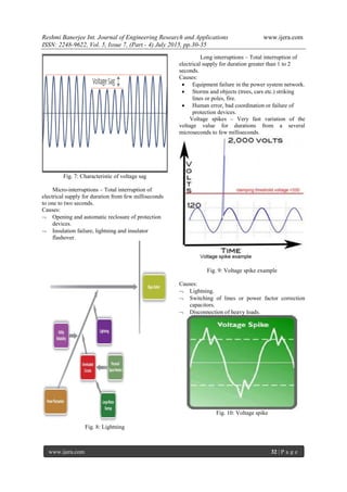 Reshmi Banerjee Int. Journal of Engineering Research and Applications www.ijera.com
ISSN: 2248-9622, Vol. 5, Issue 7, (Part - 4) July 2015, pp.30-35
www.ijera.com 32 | P a g e
Fig. 7: Characteristic of voltage sag
Micro-interruptions – Total interruption of
electrical supply for duration from few milliseconds
to one to two seconds.
Causes:
 Opening and automatic reclosure of protection
devices.
 Insulation failure, lightning and insulator
flashover.
Fig. 8: Lightning
Long interruptions – Total interruption of
electrical supply for duration greater than 1 to 2
seconds.
Causes:
 Equipment failure in the power system network.
 Storms and objects (trees, cars etc.) striking
lines or poles, fire.
 Human error, bad coordination or failure of
protection devices.
Voltage spikes – Very fast variation of the
voltage value for durations from a several
microseconds to few milliseconds.
Fig. 9: Voltage spike example
Causes:
 Lightning.
 Switching of lines or power factor correction
capacitors.
 Disconnection of heavy loads.
Fig. 10: Voltage spike
 