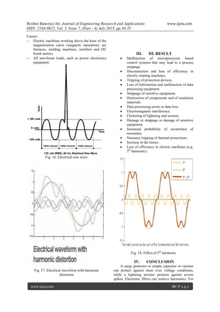 Reshmi Banerjee Int. Journal of Engineering Research and Applications www.ijera.com
ISSN: 2248-9622, Vol. 5, Issue 7, (Part - 4) July 2015, pp.30-35
www.ijera.com 34 | P a g e
Causes:
 Electric machines working above the knee of the
magnetization curve (magnetic saturation), arc
furnaces, welding machines, rectifiers and DC
brush motors.
 All non-linear loads, such as power electronics
equipment.
Fig. 16: Electrical sine wave
Fig. 17: Electrical waveform with harmonic
distortion
III. III. RESULT
 Malfunction of microprocessor based
control systems that may lead to a process
stoppage.
 Disconnection and loss of efficiency in
electric rotating machines.
 Tripping of protection devices.
 Loss of information and malfunction of data
processing equipment.
 Stoppage of sensitive equipment.
 Destruction of components and of insulation
materials.
 Data processing errors or data loss.
 Electromagnetic interference.
 Flickering of lightning and screens.
 Damage or stoppage or damage of sensitive
equipment.
 Increased probability of occurrence of
resonance.
 Nuisance tripping of thermal protections.
 Increase in the losses.
 Loss of efficiency in electric machines (e.g.
5th
harmonic).
Fig. 18: Effect of 5th
harmonic
IV. CONCLUSION
A surge protector or simple capacitor or varistor
can protect against most over voltage conditions,
while a lightning arrester protects against severe
spikes. Electronic filters can remove harmonics. For
 