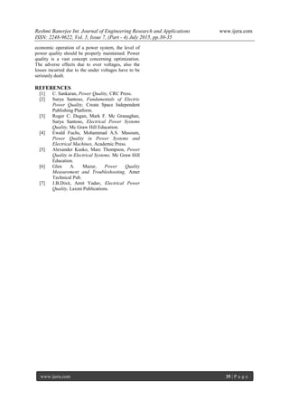 Reshmi Banerjee Int. Journal of Engineering Research and Applications www.ijera.com
ISSN: 2248-9622, Vol. 5, Issue 7, (Part - 4) July 2015, pp.30-35
www.ijera.com 35 | P a g e
economic operation of a power system, the level of
power quality should be properly maintained. Power
quality is a vast concept concerning optimization.
The adverse effects due to over voltages, also the
losses incurred due to the under voltages have to be
seriously dealt.
REFERENCES
[1] C. Sankaran, Power Quality, CRC Press.
[2] Surya Santoso, Fundamentals of Electric
Power Quality, Create Space Independent
Publishing Platform.
[3] Roger C. Dugan, Mark F. Mc Granaghan,
Surya Santoso, Electrical Power Systems
Quality, Mc Graw Hill Education.
[4] Ewald Fuchs, Mohammad A.S. Masoum,
Power Quality in Power Systems and
Electrical Machines, Academic Press.
[5] Alexander Kusko, Marc Thompson, Power
Quality in Electrical Systems, Mc Graw Hill
Education.
[6] Glen A. Mazur, Power Quality
Measurement and Troubleshooting, Amer
Technical Pub.
[7] J.B.Dixit, Amit Yadav, Electrical Power
Quality, Laxmi Publications.
 