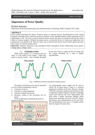 Reshmi Banerjee Int. Journal of Engineering Research and Applications www.ijera.com
ISSN: 2248-9622, Vol. 5, Issue 7, (Part - 4) July 2015, pp.30-35
www.ijera.com 30 | P a g e
Importance of Power Quality
Reshmi Banerjee
Department of Electrical Engineering, Guru Nanak Institute of Technology, WBUT, Kolkata, W.B., India.
ABSTRACT
Power quality determines the fitness of electric power to consumer devices. Synchronization of the voltage
frequency and phase allows electrical systems to function in their intended manner without significant loss of
performance or life. The term is used to describe electric power that drives an electrical load and the load’s
ability to function properly. Without the proper power, an electrical device (or load) may malfunction, fail
prematurely or not operate at all. There are many ways in which electric power can be of poor quality and many
more causes of such poor quality power.
Keywords– Harmonic distortion, Long interruption, Micro interruption, Power conditioning, Power quality,
Voltage spikes, Voltage swells.
I. INTRODUCTION
While “power quality” is a convenient term for
many, it is the quality of the voltage – rather than
power or electric current – that is actually described
by the term. Power is simply the flow of energy and
the current demanded by a load is largely
uncontrollable.
Fig. 1: Difference between clean power and dirty power
The quality of electrical power may be described
as a set of values of parameters, such as:
 Continuity of service.
 Variation in voltage magnitude.
 Transient voltages and currents.
 Harmonic content in the waveforms for AC
power.
Power conditioning is modifying the power to
improve its quality.
Fig. 2: Power conditioning
An uninterruptible power supply can be used to
switch off of mains power if there is a transient
(temporary) condition of the line. However, cheaper
UPS units create poor quality power themselves, akin
to imposing a higher frequency and lower amplitude
square wave atop the sine wave. High quality UPS
units utilize a double conversion topology which
breaks down incoming AC power into DC, charges
the batteries, then remanufactures an AC sine wave.
This remanufactured sine wave is of higher quality
than the original AC power feed.
RESEARCH ARTICLE OPEN ACCESS
 