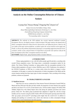 American International Journal of Business Management (AIJBM)
ISSN- 2379-106X, www.aijbm.com Volume 5, Issue 07 (July-2022), PP 51-57
*Corresponding Author: Liyang Gao1
www.aijbm.com 51 | Page
Analysis on the Online Consumption Behavior of Chinese
Seniors
Liyang Gao1
,Nuoyu Huang2
,Yingying Pan3
,Jinyan Lin4
Xiamen University Tan KahKee College, China
Henan WukesongIntelligent Information Technology Co., Ltd, China
EratrendGroup Hong Kong Company Limited,China
JOMOO Kitchen & Bath Co., Ltd, China
*Corresponding Author: Liyang Gao1
ABSTRACT: The outbreak of the 2020 epidemic has severely impacted traditional economic
development. However, the digital economy is widely developed. This paper analyzes the demand side of
elderly consumption behaviorin China from the characteristics and influencing factors. Based on the
case studies of the major internet platforms, we further explore the current situation on the supply side.
Finally, we discuss the problems and potentials and propose corresponding suggestions from four levels:
consumers, market, society, and government. It is hoped that it can provide some reference value for the
future development of the online consumption market for the elderly.
KEYWORDS -Digital Trade, Aging Population,Online Consumer Behavior
I. INTRODUCTION
Chinese aging population is vast, with 260 million people aged 60 and above, according tothe
seventh Chinese population census. This brings about a considerable consumption market for the
elderly. The Chinese Working Committee on Aging predicts that the consumption potential of the
Chinese elderly population will grow to about 106trillion yuan in 2050. Furthermore, the outbreak of
the COVID-19 pandemic in 2020 has, to a certain extent, driven the elderly to engage in online
consumption. In this paper, we analyze the characteristics of online consumption of the elderly and the
current situation starting from three major types of online consumption. Then, according to the existing
problems, solutions are proposed.
II. CHARACTERISTICS ANALYSIS
2.1 Significant increase
Data from two surveys conducted by China Internet Network Information Center(CNNIC)in
March and June 2020 show that after just three months, the proportion of senior Internet users aged 60
and above rose from 6.7% to 10.3% of total internet users, with the number surging to 96 million.2020
Alibaba's Digital life of the Elderly Report shows that during the epidemic prevention and control
period, China's 60+ The elderly group accelerated their adaptation to digital life, with the average
monthly activity of seniors using the mobile Taobao APP in the third quarter growing much faster than
other age groups year-on-year,29.7 percentage points higher than the overall level. In addition to
shopping and spending on e-commerce sites, seniors also intervene in online consumption through
software such as social entertainment and online payment.
 