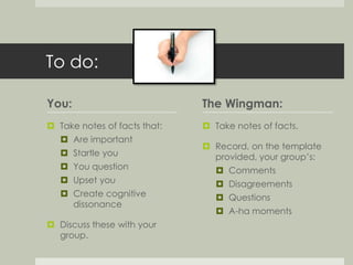 To do: 
You: 
 Take notes of facts that: 
 Are important 
 Startle you 
 You question 
 Upset you 
 Create cognitive 
dissonance 
 Discuss these with your 
group. 
The Wingman: 
 Take notes of facts. 
 Record, on the template 
provided, your group’s: 
 Comments 
 Disagreements 
 Questions 
 A-ha moments 
 