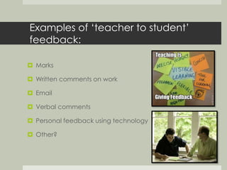 Examples of ‘teacher to student’ 
feedback: 
 Marks 
 Written comments on work 
 Email 
 Verbal comments 
 Personal feedback using technology 
 Other? 
 