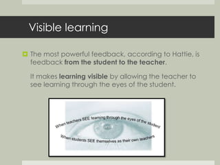 Visible learning 
 The most powerful feedback, according to Hattie, is 
feedback from the student to the teacher. 
It makes learning visible by allowing the teacher to 
see learning through the eyes of the student. 
 