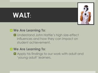 WALT: 
We Are Learning To: 
 Understand John Hattie’s high size-effect 
influences and how they can impact on 
student achievement. 
 We Are Learning To: 
 Apply his findings to our work with adult and 
‘young adult’ learners. 
 