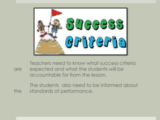 Teachers need to know what success criteria 
are expected and what the students will be 
accountable for from the lesson. 
The students also need to be informed about 
the standards of performance. 
 