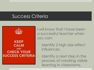 Success Criteria 
I will know that I have been 
a successful teacher when 
you can: 
1. Identify 2 high size-effect 
influences. 
2. Identify a next step in the 
process of creating visible 
learning in classrooms. 
 